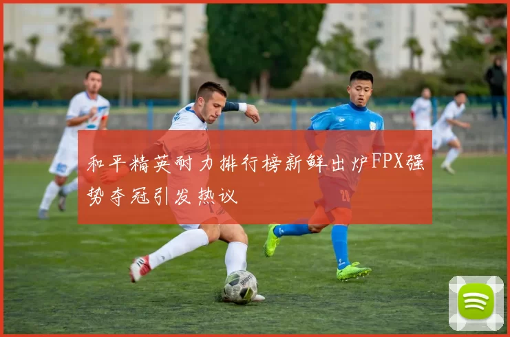 和平精英耐力排行榜新鲜出炉FPX强势夺冠引发热议