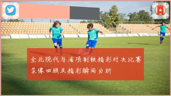 全北现代与浦项制铁精彩对决比赛录像回顾及精彩瞬间分析