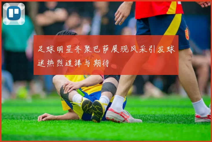 足球明星齐聚巴萨展现风采引发球迷热烈追捧与期待