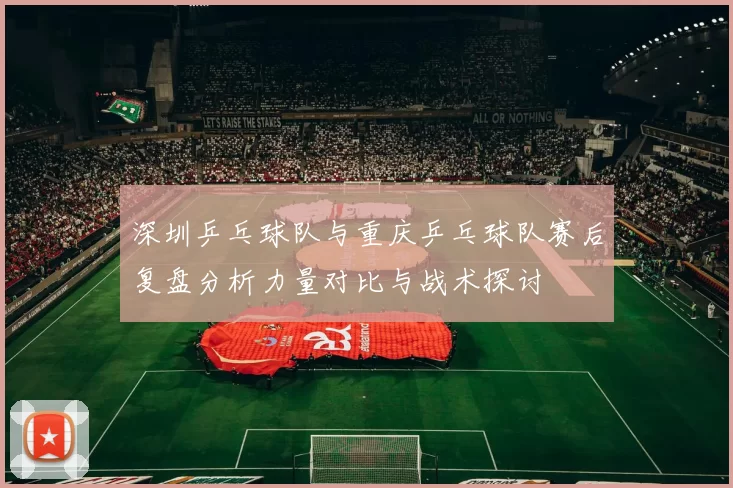 深圳乒乓球队与重庆乒乓球队赛后复盘分析力量对比与战术探讨