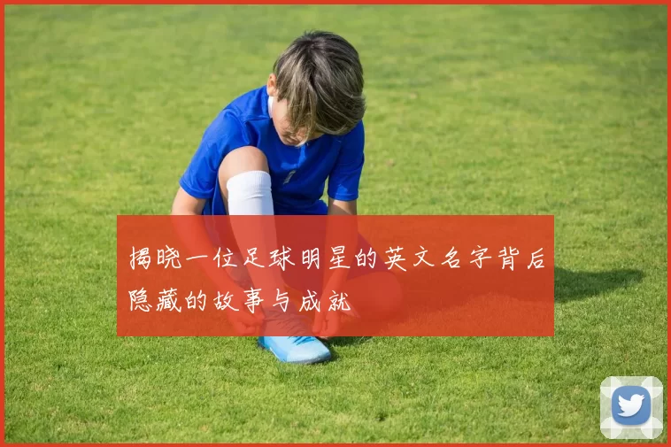 揭晓一位足球明星的英文名字背后隐藏的故事与成就