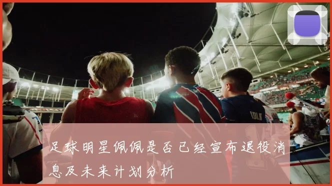 足球明星佩佩是否已经宣布退役消息及未来计划分析