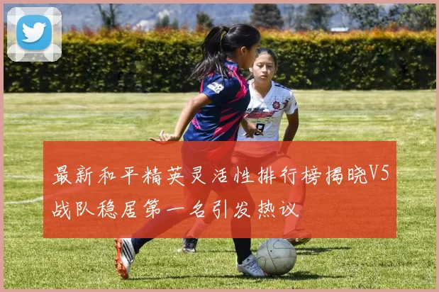 最新和平精英灵活性排行榜揭晓V5战队稳居第一名引发热议
