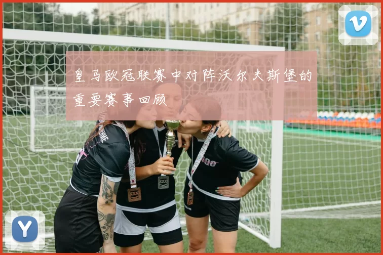 皇马欧冠联赛中对阵沃尔夫斯堡的重要赛事回顾