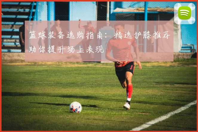 篮球装备选购指南：精选护膝推荐助你提升场上表现