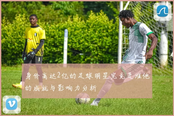 身价高达2亿的足球明星究竟是谁他的成就与影响力分析