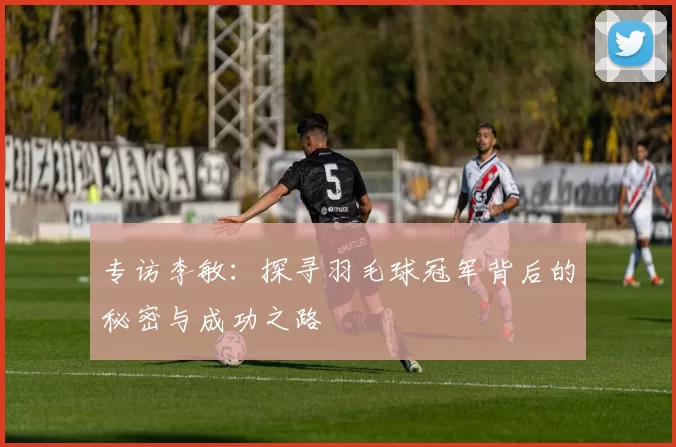专访李敏：探寻羽毛球冠军背后的秘密与成功之路