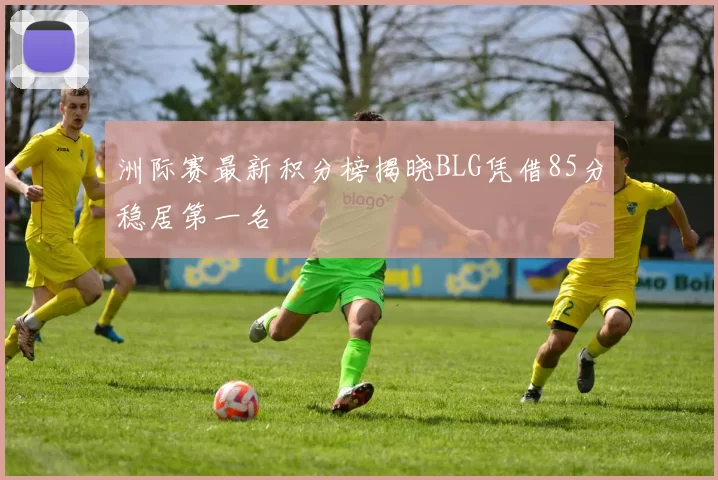 洲际赛最新积分榜揭晓BLG凭借85分稳居第一名