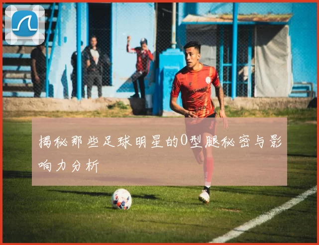 揭秘那些足球明星的O型腿秘密与影响力分析