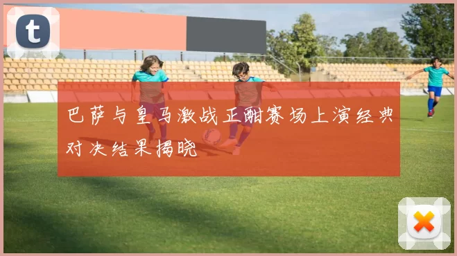巴萨与皇马激战正酣赛场上演经典对决结果揭晓
