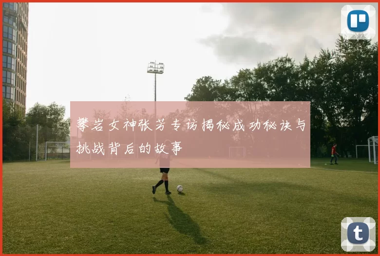 攀岩女神张芳专访揭秘成功秘诀与挑战背后的故事