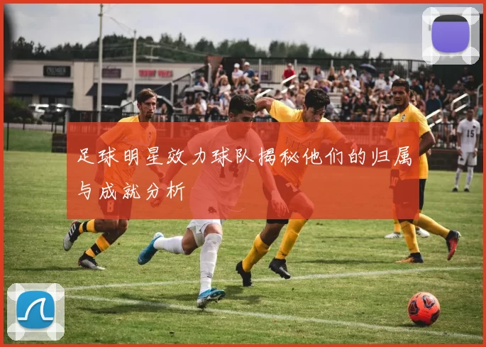 足球明星效力球队揭秘他们的归属与成就分析