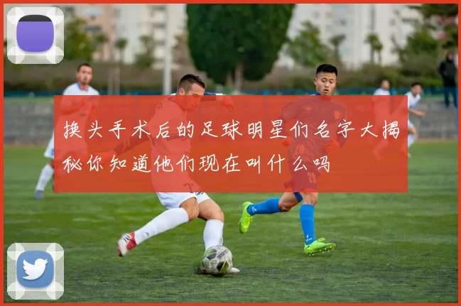 换头手术后的足球明星们名字大揭秘你知道他们现在叫什么吗