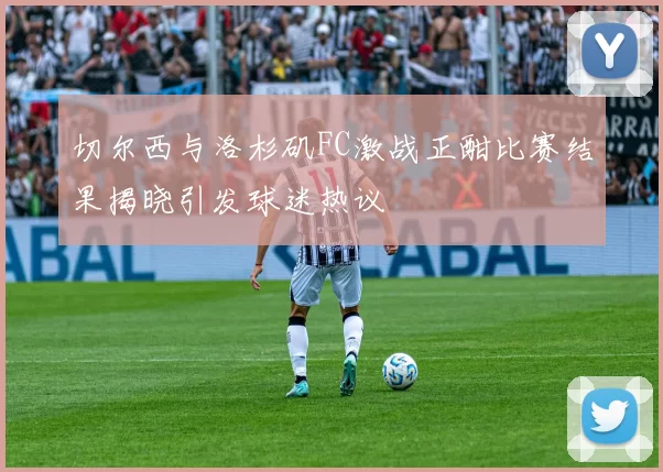 切尔西与洛杉矶FC激战正酣比赛结果揭晓引发球迷热议