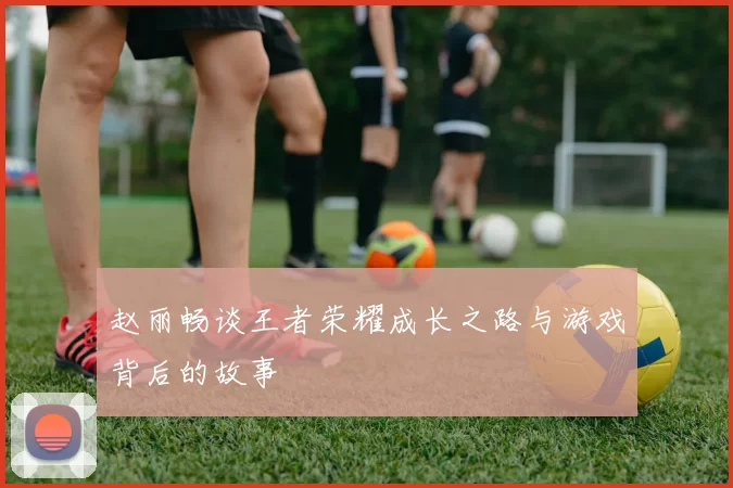 赵丽畅谈王者荣耀成长之路与游戏背后的故事