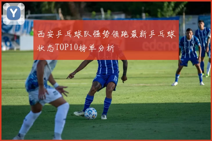 西安乒乓球队强势领跑最新乒乓球状态TOP10榜单分析