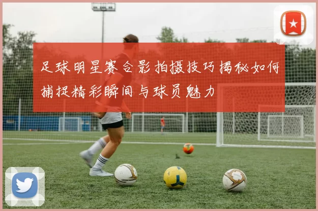 足球明星赛合影拍摄技巧揭秘如何捕捉精彩瞬间与球员魅力