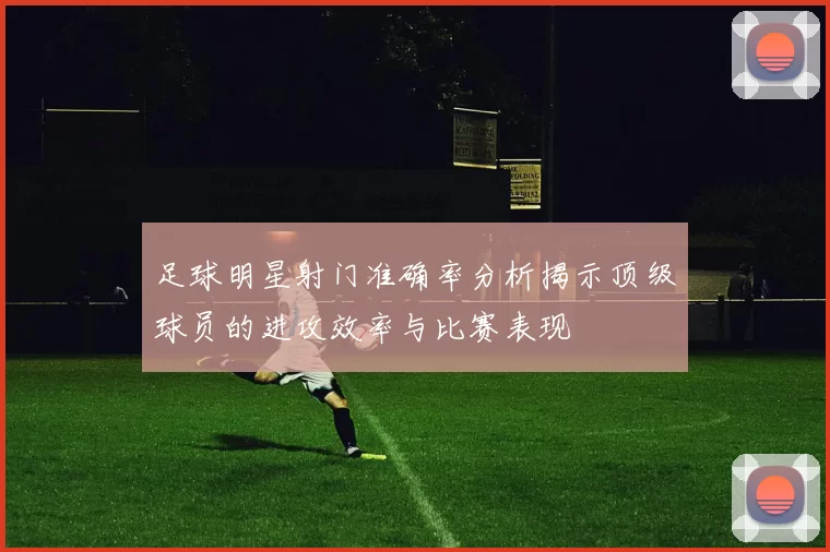 足球明星射门准确率分析揭示顶级球员的进攻效率与比赛表现