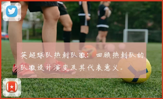 英超球队热刺队徽：回顾热刺队的队徽设计演变及其代表意义。