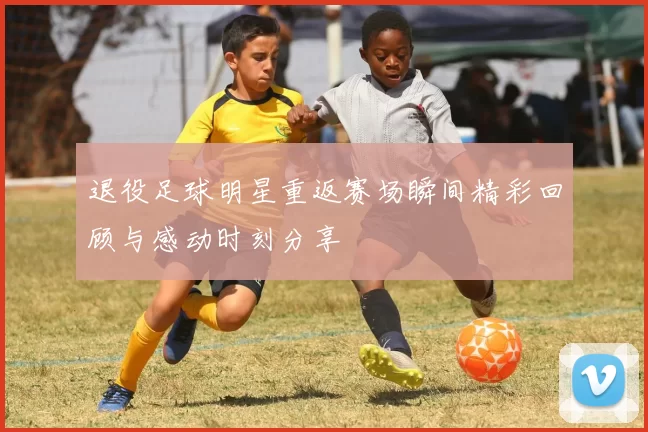 退役足球明星重返赛场瞬间精彩回顾与感动时刻分享