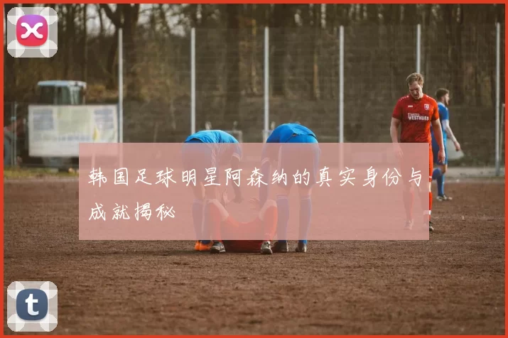 韩国足球明星阿森纳的真实身份与成就揭秘
