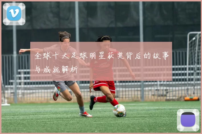 全球十大足球明星获奖背后的故事与成就解析