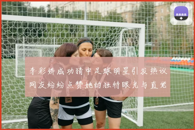 李彩娇成功猜中足球明星引发热议网友纷纷点赞她的独特眼光与直觉