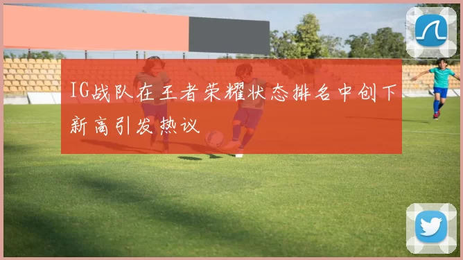 IG战队在王者荣耀状态排名中创下新高引发热议