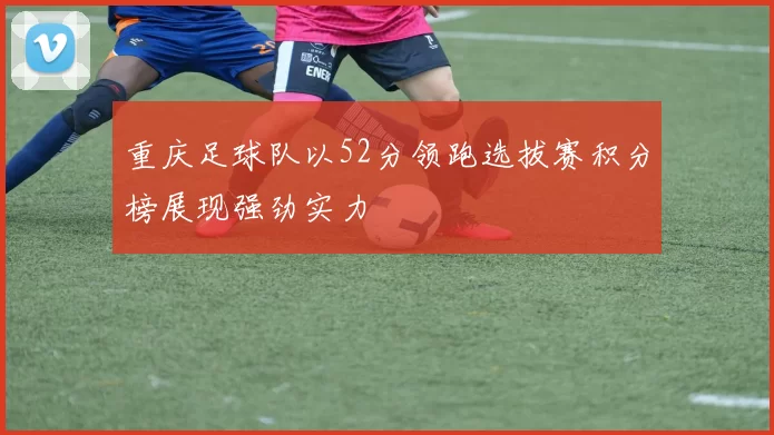 重庆足球队以52分领跑选拔赛积分榜展现强劲实力