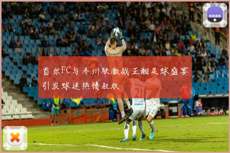 首尔FC与济州联激战正酣足球盛宴引发球迷热情狂欢
