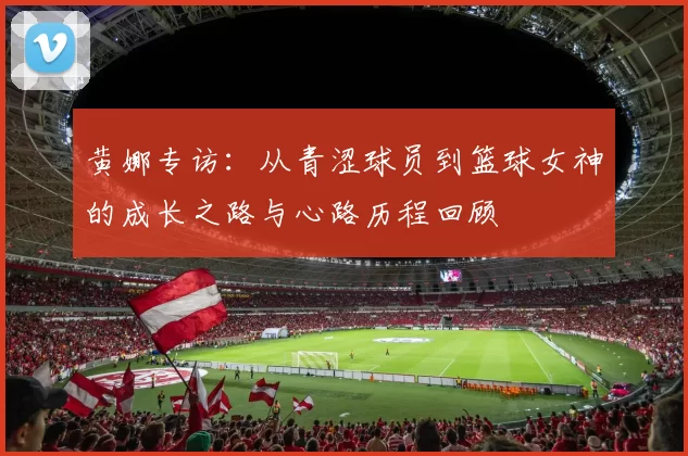 黄娜专访：从青涩球员到篮球女神的成长之路与心路历程回顾