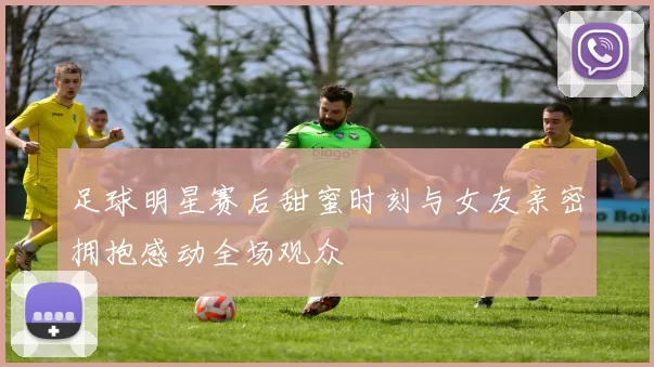 足球明星赛后甜蜜时刻与女友亲密拥抱感动全场观众