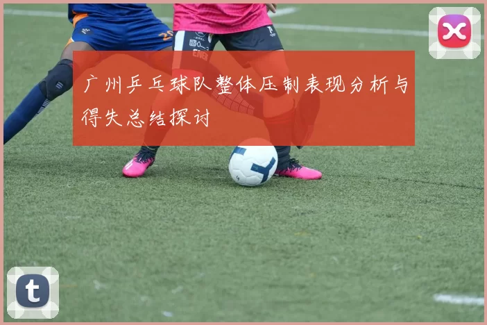 广州乒乓球队整体压制表现分析与得失总结探讨