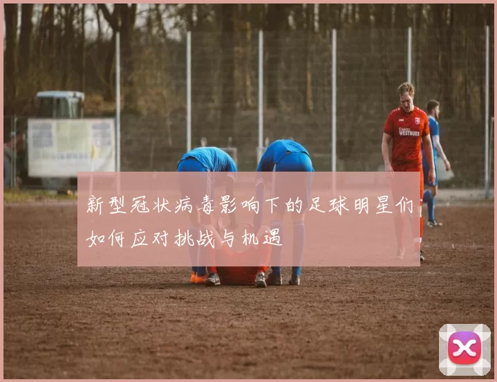 新型冠状病毒影响下的足球明星们如何应对挑战与机遇