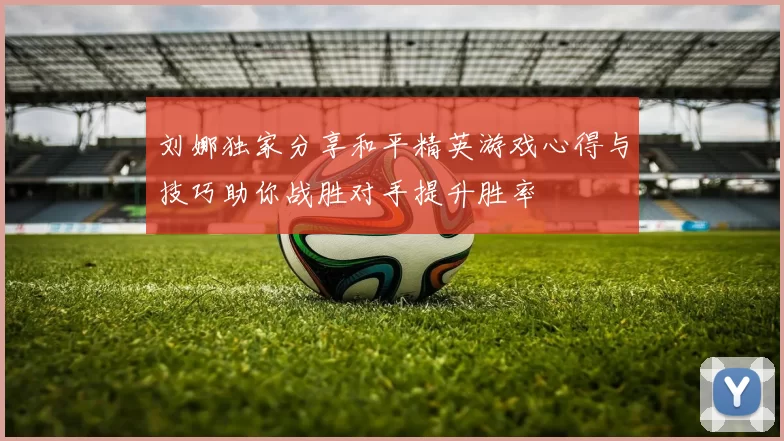 刘娜独家分享和平精英游戏心得与技巧助你战胜对手提升胜率