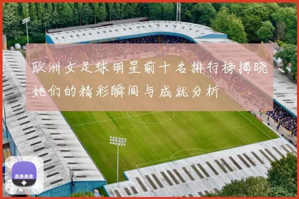 欧洲女足球明星前十名排行榜揭晓她们的精彩瞬间与成就分析