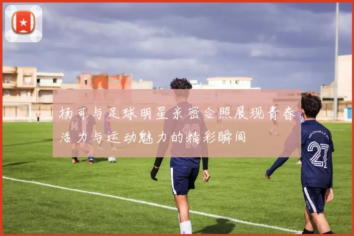 杨可与足球明星亲密合照展现青春活力与运动魅力的精彩瞬间