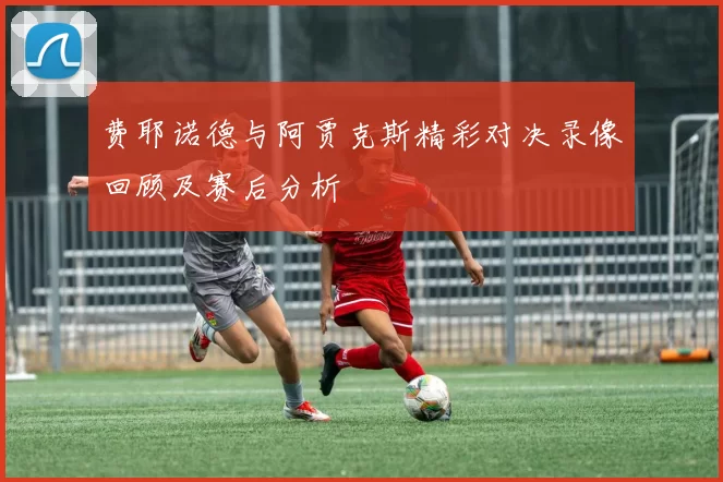 费耶诺德与阿贾克斯精彩对决录像回顾及赛后分析
