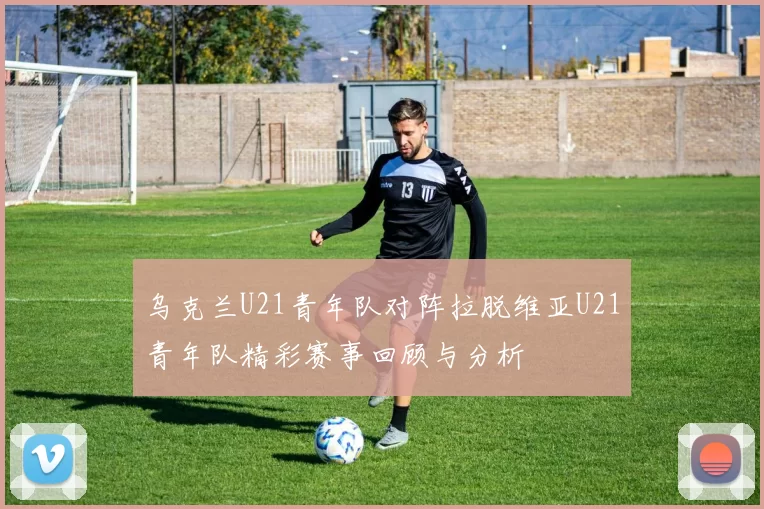 乌克兰U21青年队对阵拉脱维亚U21青年队精彩赛事回顾与分析