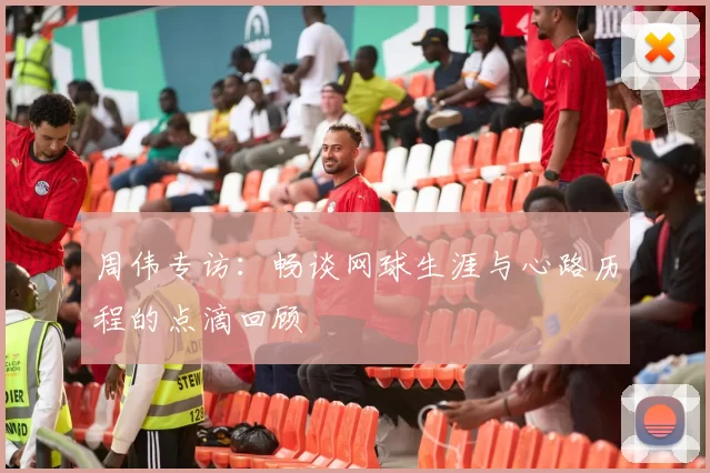 周伟专访：畅谈网球生涯与心路历程的点滴回顾