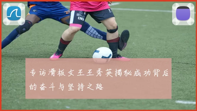 专访滑板女王王秀英揭秘成功背后的奋斗与坚持之路