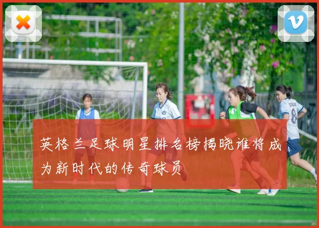 英格兰足球明星排名榜揭晓谁将成为新时代的传奇球员